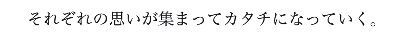 それぞれの思いが集まってカタチになっていく。